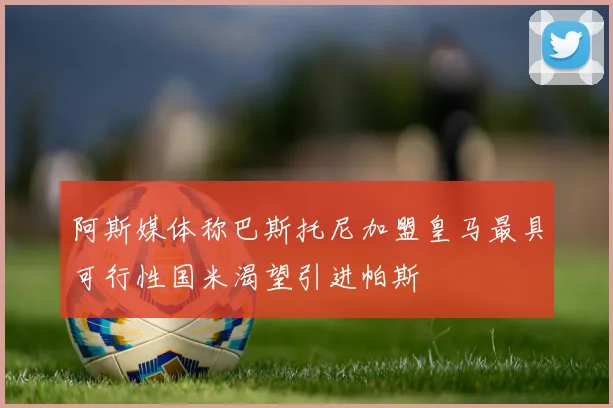 阿斯媒体称巴斯托尼加盟皇马最具可行性国米渴望引进帕斯
