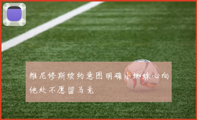 维尼修斯续约意图明确小蜘蛛心向他处不愿留马竞