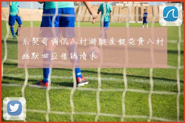 东契奇调侃八村游艇度假花费八村幽默回应借钱请求