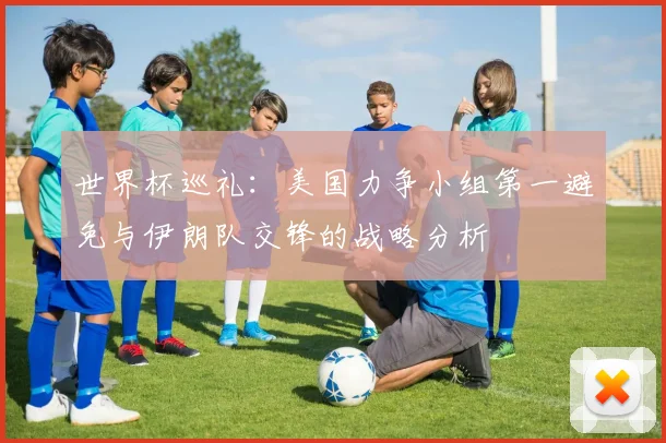 世界杯巡礼：美国力争小组第一避免与伊朗队交锋的战略分析