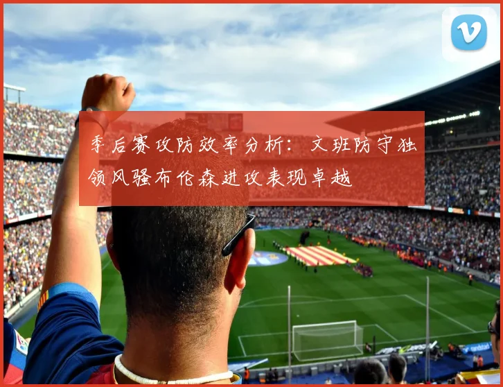 季后赛攻防效率分析：文班防守独领风骚布伦森进攻表现卓越