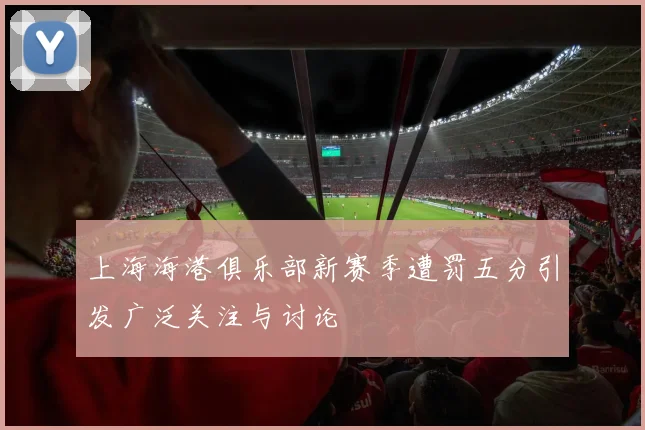 上海海港俱乐部新赛季遭罚五分引发广泛关注与讨论