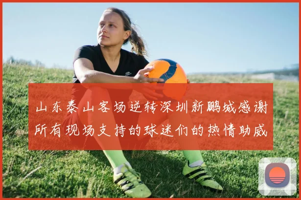 山东泰山客场逆转深圳新鹏城感谢所有现场支持的球迷们的热情助威