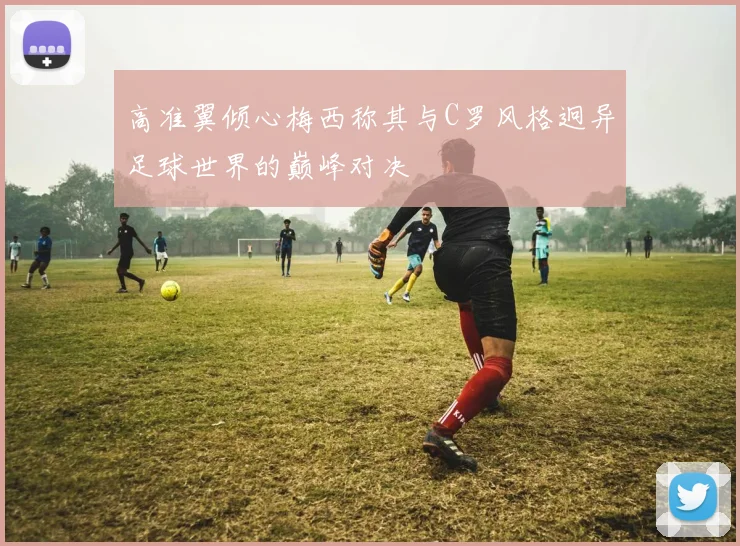 高准翼倾心梅西称其与C罗风格迥异足球世界的巅峰对决