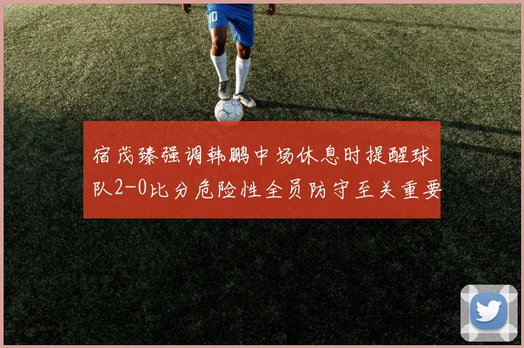 宿茂臻强调韩鹏中场休息时提醒球队2-0比分危险性全员防守至关重要