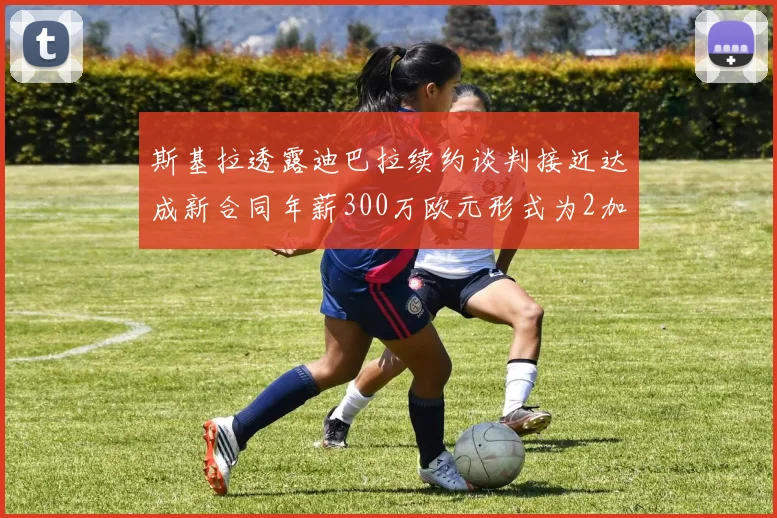 斯基拉透露迪巴拉续约谈判接近达成新合同年薪300万欧元形式为2加1
