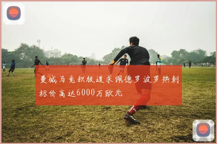 曼城马竞积极追求佩德罗波罗热刺标价高达6000万欧元