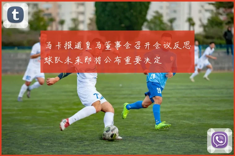 马卡报道皇马董事会召开会议反思球队未来即将公布重要决定