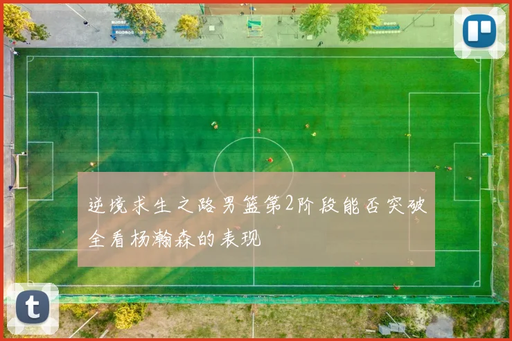 逆境求生之路男篮第2阶段能否突破全看杨瀚森的表现