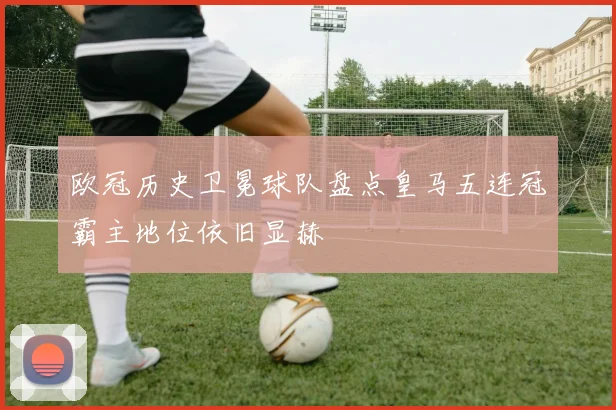 欧冠历史卫冕球队盘点皇马五连冠霸主地位依旧显赫