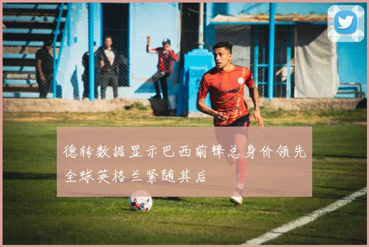 德转数据显示巴西前锋总身价领先全球英格兰紧随其后