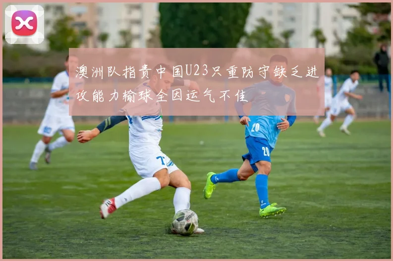 澳洲队指责中国U23只重防守缺乏进攻能力输球全因运气不佳